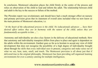 www.montessoricentrewales.com
In conclusion, Montessori education places the child firmly at the centre of the process and
relies on observation of the child to lead and inform the adult. The relationship between child
and adult is the key to the success or failure of the method.
The Plowden report was revolutionary and should have had a much stronger effect on nursery
and primary provision given that its statement of overall aims included what we now know as
the main premise of Montessori education, i.e.
“At the heart of the educational process is the child. No (educational) advances … have their
desired effect unless they are in harmony with the nature of the child, unless they are
fundamentally acceptable to him …’ .
Autonomy and individuality are also a key factors in the delivery of educational methods. How
that autonomy and individuality transpires differs from place to place and again is dependent on
the adults within the environment. Gardner goes so far as to hesitate to accept any view of child
development that does not recognise the possibility of a high degree of individuality brought
about through the skills that every individual uses to process, categorize and make sense out of
what we see, hear, taste, smell, and touch. The Montessori provision is all about just that if
delivered true to the original philosophy. Montessori has been providing self organised learning
environments for over a century catering for multiple intelligences.
 