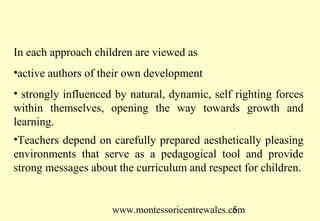 www.montessoricentrewales.com
In each approach children are viewed as
•active authors of their own development
• strongly influenced by natural, dynamic, self righting forces
within themselves, opening the way towards growth and
learning.
•Teachers depend on carefully prepared aesthetically pleasing
environments that serve as a pedagogical tool and provide
strong messages about the curriculum and respect for children.
 