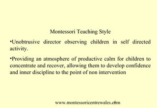 www.montessoricentrewales.com
Montessori Teaching Style
•Unobtrusive director observing children in self directed
activity.
•Providing an atmosphere of productive calm for children to
concentrate and recover, allowing them to develop confidence
and inner discipline to the point of non intervention
 