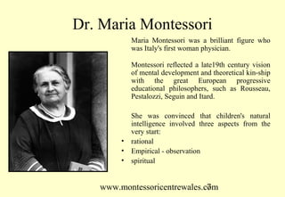 www.montessoricentrewales.com
Dr. Maria Montessori
Maria Montessori was a brilliant figure who
was Italy's first woman physician.
Montessori reflected a late19th century vision
of mental development and theoretical kin-ship
with the great European progressive
educational philosophers, such as Rousseau,
Pestalozzi, Seguin and Itard.
She was convinced that children's natural
intelligence involved three aspects from the
very start:
• rational
• Empirical - observation
• spiritual
 