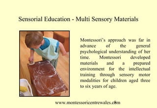 www.montessoricentrewales.com
Sensorial Education - Multi Sensory Materials
Montessori’s approach was far in
advance of the general
psychological understanding of her
time. Montessori developed
materials and a prepared
environment for the intellectual
training through sensory motor
modalities for children aged three
to six years of age.
 