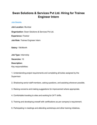 Swan Solutions & Services Pvt Ltd. Hiring for Trainee
Engineer Intern
Job Details
Job Location: Mumbai
Organization: Swan Solutions & Services Pvt Ltd.
Experience: Fresher
Job Role: Trainee Engineer Intern
Salary: 10k/Month
Job Type: Internship
Vacancies: 10
Description:
Key responsibilities:
1. Understanding project requirements and completing all duties assigned by the
Supervisor.
2. Shadowing senior staff members, asking questions, and assisting wherever possible.
3. Raising concerns and making suggestions for improvement where appropriate.
4. Comfortable traveling to sites and working for 24*7 shifts.
5. Training and developing oneself with certifications as per company’s requirement.
6. Participating in meetings and attending workshops and other training initiatives.
 