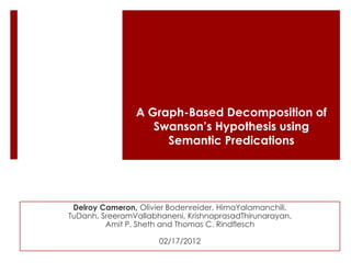 A Graph-Based Decomposition of
                   Swanson’s Hypothesis using
                     Semantic Predications




 Delroy Cameron, Olivier Bodenreider, HimaYalamanchili,
TuDanh, SreeramVallabhaneni, KrishnaprasadThirunarayan,
         Amit P. Sheth and Thomas C. Rindflesch

                      02/17/2012
 