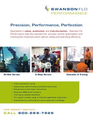 • Valve automation center
• Experienced staff of factory-certified technicians
• Responsive on-call repair and service
• Extensive OEM parts inventory
• Third party audited standards
• The region’s widest range of industry application experience
• Comprehensive multi-brand process equipment knowledge
In-Shop Service Education & TrainingOn-Site Service
Precision, Performance, Perfection
Specialists in valves, automation and instrumentation, Swanson Flo
Performance sets the standard for process control optimization and
training that maximizes plant uptime, safety and operating efficiency.
F O R P R O M P T S E R V I C E :
C A L L 8 0 0 - 2 8 8 - 7 9 2 6
 