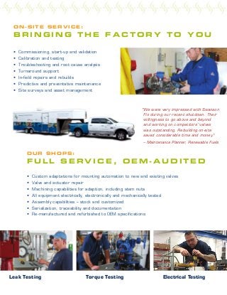 • Custom adaptations for mounting automation to new and existing valves
• Valve and actuator repair
• Machining capabilities for adaption, including stem nuts
• All equipment electrically, electronically and mechanically tested
• Assembly capabilities – stock and customized
• Serialization, traceability and documentation
• Re-manufactured and refurbished to OEM specifications
O UR SHOPS:
F U L L S E R V I C E , O E M - A U D I T E D
ON-SI T E SERVICE:
B R I N G I N G T H E F A C T O R Y T O Y O U
Leak Testing Torque Testing Electrical Testing
• Commissioning, start-up and validation
• Calibration and testing
• Troubleshooting and root cause analysis
• Turnaround support
• In-field repairs and rebuilds
• Predictive and preventative maintenance
• Site surveys and asset management
"We were very impressed with Swanson
Flo during our recent shutdown. Their
willingness to go above and beyond
and working on competitors' valves
was outstanding. Rebuilding on-site
saved considerable time and money."
– Maintenance Planner, Renewable Fuels
 