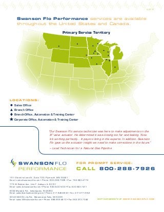 Swanson Flo Performance services are available
throughout the United States and Canada.
VISIT OUR WEBSITE AT WWW.S WANSONFLO.C OM
W140 N5074 Lilly Rd., Menomonee Falls, WI 53051
Email: sales-WI@swansonflo.com • Phone: 888.959.4610 • Fax: 262.373.7348
775 W. Belden Ave., Unit F Addison, IL 60101
Email: sales-IL@swansonflo.com • Phone: 630.543.7400 • Fax: 630.543.7411
151 Cheshire Lane N., Suite 700 Plymouth, MN 55441
Email: sales@swansonflo.com • Phone: 800.288.7926 • Fax: 763.383.4772
8333 Masters Rd., Indianapolis, IN 46250
Email: sales@techsalesmkting.com • Phone: 317.849.6612 • Fax: 317.577.0162
3.27.17
“Our Swanson Flo service technician was here to make adjustments on the
8” valve actuator. He determined it was closing too far and leaking. Now
it’s working perfectly... It pays to bring in the experts. In addition, Swanson
Flo gave us the actuator insight we need to make corrections in the future.”
– Lead Technician for a Natural Gas Pipeline
Corporate Office, Automation & Training Center
L O C A T I O N S :
Branch Office
Branch Office, Automation & Training Center
Sales Office
F O R P R O M P T S E R V I C E :
C A L L 8 0 0 - 2 8 8 - 7 9 2 6
Primary Service Territory
 