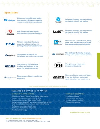 IN-HOUSE & IN- F IE LD SE R VIC E
• Multi-brand factory trained control valve repair center
• Foxboro Authorized Service Provider (FASP)
• Authorized Limitorque “Blue Ribbon” facility
• Valve actuation assembly and repair including field service
• Instrument field calibration, repair and troubleshooting
• Full gauge assembly and calibration
• Preventive maintenance programs
• Predictive technology
TRAI N I N G & EDU CATION
• Product knowledge
• Maintenance operations
• On-site sessions available
• Customized, tailored
S W A N S O N S E R V I C E & T R A I N I N G
Some products represented may not be available in all territories.
Specialties
Overpressure safety, rupture (bursting)
disc devices, rupture disc holders.
Compressed air systems for
dehydration and contaminant removal.
Filtration products and systems,
automatic self-cleaning, bag and
cartridge filters, fabricated strainers.
Pressure/vacuum relief valves, deflag-
ration flame and detonation arrestors,
tank blanketing, Biogas management.
High-performance fluid sealing
products and gasketing for the
world of processing industries.
Overpressure safety, rupture (bursting)
disc devices, rupture disc holders.
Instrument and analyzer tubing,
instrument enclosures and supports.
Fluid loading and unloading couplings,
loading arms, process visual indicators.
Mixing, blending and aeration
enhancement systems.
Steam conditioning equipment. Steam
traps, leak detection, condensate,
vacuum breakers, and line strainers.
Steam traps and steam conditioning
equipment.
Ultrapure and potable water quality
instruments, on-line water analyzers,
measurement and control packages.
MI N N ES OTA S ALES OFFICE
V IS I T OUR WEBSITE AT W W W .SW ANSONF LO .C O M
151 Cheshire Lane N., Suite 700 Plymouth, MN 55441
Email: sales@swansonflo.com • Phone: 800.288.7926 • Fax: 763.383.4772
9.22.16
 