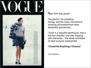 New York was grand!
The glamor, the pulsating
energy, and the many moments of
amazing accomplishment were
absolutely spectacular.

I lived in a beautiful penthouse, had a
full time chauffer, and was dripping
with diamonds – the whole enchilada
of what success represented.

I Could Do Anything I Choose!


Vogue Magazine
 
