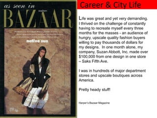 Career & City Life
Life was great and yet very demanding.
I thrived on the challenge of constantly
having to recreate myself every three
months for the masses - an audience of
hungry, upscale quality fashion buyers
willing to pay thousands of dollars for
my designs. In one month alone, my
company, Suzan Abbott, Inc. made over
$100,000 from one design in one store
– Saks Fifth Ave.

I was in hundreds of major department
stores and upscale boutiques across
America.

Pretty heady stuff!


Harper’s Bazaar Magazine
 