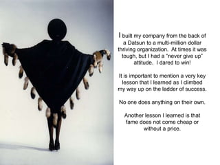 I built my company from the back of
   a Datsun to a multi-million dollar
thriving organization. At times it was
  tough, but I had a “never give up”
       attitude. I dared to win!

It is important to mention a very key
  lesson that I learned as I climbed
my way up on the ladder of success.

No one does anything on their own.

  Another lesson I learned is that
  fame does not come cheap or
         without a price.
 