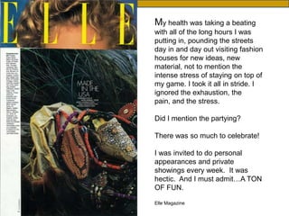 Then

My health was taking a beating
with all of the long hours I was
putting in, pounding the streets
day in and day out visiting fashion
houses for new ideas, new
material, not to mention the
intense stress of staying on top of
my game. I took it all in stride. I
ignored the exhaustion, the
pain, and the stress.

Did I mention the partying?

There was so much to celebrate!

I was invited to do personal
appearances and private
showings every week. It was
hectic. And I must admit…A TON
OF FUN.

Elle Magazine
 