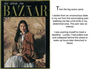 Then the big scare came.
 I awoke from an unconscious state
in my car from the excruciating pain
  stabbing me like a hot knife in my
  abdominal area. The pain was so
              intense.

  I was pushing myself to meet a
deadline. Luckily, I had pulled over
and collapsed behind the wheel to
 wake up hours later drenched in
              blood.
 