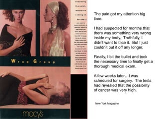 The pain got my attention big
time.

I had suspected for months that
there was something very wrong
inside my body. Truthfully, I
didn’t want to face it. But I just
couldn’t put it off any longer.

Finally, I bit the bullet and took
the necessary time to finally get a
thorough medical exam.

A few weeks later…I was
scheduled for surgery. The tests
had revealed that the possibility
of cancer was very high.


New York Magazine
 