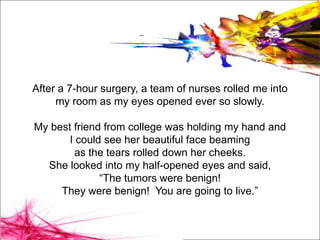 After a 7-hour surgery, a team of nurses rolled me into
     my room as my eyes opened ever so slowly.

My best friend from college was holding my hand and
       I could see her beautiful face beaming
         as the tears rolled down her cheeks.
  She looked into my half-opened eyes and said,
              “The tumors were benign!
     They were benign! You are going to live.”
 