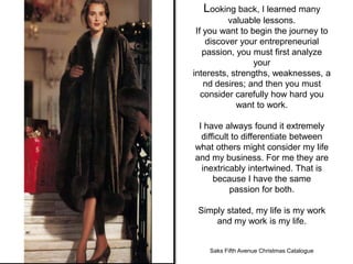 Looking back, I learned many
          valuable lessons.
 If you want to begin the journey to
    discover your entrepreneurial
   passion, you must first analyze
                 your
interests, strengths, weaknesses, a
    nd desires; and then you must
   consider carefully how hard you
            want to work.

 I have always found it extremely
  difficult to differentiate between
what others might consider my life
and my business. For me they are
  inextricably intertwined. That is
      because I have the same
           passion for both.

 Simply stated, my life is my work
     and my work is my life.


    Saks Fifth Avenue Christmas Catalogue
 
