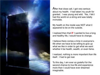 After that close call, I got very serious
about my health. I had taken my youth for
granted. I was young and wild. Yes, I felt I
had the world on a string and was totally
invincible.

My health on the inside was NOT what it
appeared to be on the outside.

I realized then that IF I wanted to live a long
and healthy life, I would have to change.

I believe there comes a time in everyone’s
life when we have to be willing to give up
what we like in order to get what we want
whether it be health, wealth, or even fame.

I realized, nothing is more important than life
itself. I had to get real.

To this day, I am ever so grateful for the
second chance to live life and experience
more than I could have ever dreamed
imaginable.
 