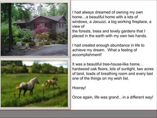 I had always dreamed of owning my own
home…a beautiful home with a lots of
windows, a Jacuzzi, a big working fireplace, a
view of
the forests, trees and lovely gardens that I
placed in the earth with my own two hands.

I had created enough abundance in life to
achieve my dream. What a feeling of
accomplishment!

It was a beautiful tree-house-like home…
hardwood oak floors, lots of sunlight, two acres
of land, loads of breathing room and every last
one of the things on my wish list.

Hooray!

Once again, life was grand…in a different way!
 