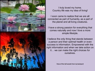 I truly loved my home.
     Country life was my idea of living!

   I soon came to realize that we are all
 connected as part of humanity, as a part of
     the planet and all living creatures.

 I have a strong passion for everything that
   comes naturally and now I love a more
               simple lifestyle.

 I believe the only thing that stands between
   a person and their optimal health or even
 success is information. Empowered with the
right information and when we take action on
     it… we can make the right choices for
                   ourselves.



         View of the tall woods from my backyard
 