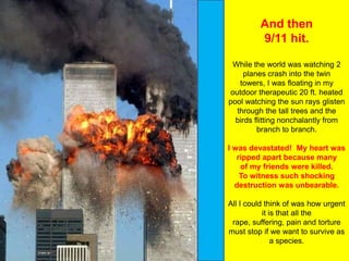 And then
         9/11 hit.

 While the world was watching 2
     planes crash into the twin
   towers, I was floating in my
outdoor therapeutic 20 ft. heated
pool watching the sun rays glisten
  through the tall trees and the
  birds flitting nonchalantly from
         branch to branch.

I was devastated! My heart was
   ripped apart because many
    of my friends were killed.
    To witness such shocking
  destruction was unbearable.

All I could think of was how urgent
           it is that all the
 rape, suffering, pain and torture
must stop if we want to survive as
               a species.
 