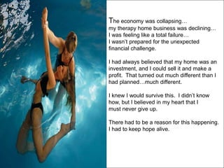 The economy was collapsing…
my therapy home business was declining…
I was feeling like a total failure…
I wasn’t prepared for the unexpected
financial challenge.

I had always believed that my home was an
investment, and I could sell it and make a
profit. That turned out much different than I
had planned…much different.

I knew I would survive this. I didn’t know
how, but I believed in my heart that I
must never give up.

There had to be a reason for this happening.
I had to keep hope alive.
 