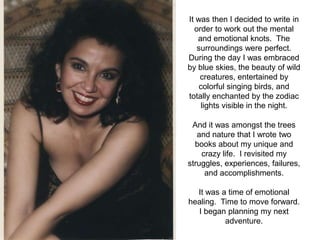 It was then I decided to write in
  order to work out the mental
   and emotional knots. The
   surroundings were perfect.
During the day I was embraced
by blue skies, the beauty of wild
    creatures, entertained by
    colorful singing birds, and
totally enchanted by the zodiac
     lights visible in the night.

 And it was amongst the trees
   and nature that I wrote two
  books about my unique and
    crazy life. I revisited my
struggles, experiences, failures,
     and accomplishments.

  It was a time of emotional
healing. Time to move forward.
  I began planning my next
          adventure.
 