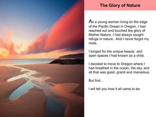 The Glory of Nature


As a young woman living on the edge
of the Pacific Ocean in Oregon, I had
reached out and touched the glory of
Mother Nature. I had always sought
refuge in nature. And I never forgot my
roots.

I longed for the unique beauty and
open spaces I had known as a child.

I decided to move to Oregon where I
had breathed in the ocean, the sky, and
all that was good, grand and marvelous.

But first…

l will tell you how it all came to be.
 