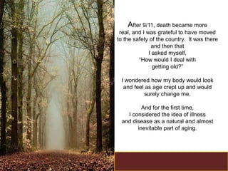 After 9/11, death became more
 real, and I was grateful to have moved
to the safety of the country. It was there
               and then that
              I asked myself,
         “How would I deal with
                getting old?”

 I wondered how my body would look
  and feel as age crept up and would
          surely change me.

         And for the first time,
   I considered the idea of illness
 and disease as a natural and almost
       inevitable part of aging.
 