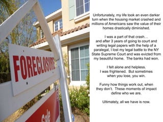 Unfortunately, my life took an even darker
turn when the housing market crashed and
millions of Americans saw the value of their
       homes drastically diminished.

         I was a part of that crash…
  and after 3 years of going to court and
   writing legal papers with the help of a
 paralegal, I lost my legal battle to the NY
State Supreme Court and was evicted from
 my beautiful home. The banks had won.

         I felt alone and helpless.
     I was frightened. But sometimes
         when you lose, you win.

    Funny how things work out, when
  they don’t. These moments of impact
           define who we are.

      Ultimately, all we have is now.
 