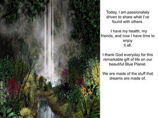 Today, I am passionately
   driven to share what I’ve
       found with others.

      I have my health, my
friends, and now I have time to
             enjoy
              it all.

I thank God everyday for this
 remarkable gift of life on our
     beautiful Blue Planet.

We are made of the stuff that
   dreams are made of.
 
