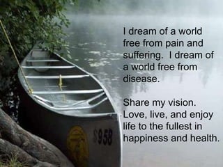 I dream of a world
free from pain and
suffering. I dream of
a world free from
disease.

Share my vision.
Love, live, and enjoy
life to the fullest in
happiness and health.
 