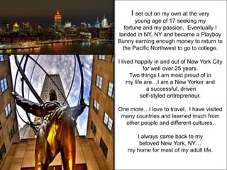 I set out on my own at the very
        young age of 17 seeking my
   fortune and my passion. Eventually I
landed in NY, NY and became a Playboy
Bunny earning enough money to return to
  the Pacific Northwest to go to college.

I lived happily in and out of New York City
            for well over 25 years.
      Two things I am most proud of in
     my life are…I am a New Yorker and
              a successful, driven
           self-styled entrepreneur.

One more…I love to travel. I have visited
 many countries and learned much from
  other people and different cultures.

      I always came back to my
       beloved New York, NY…
   my home for most of my adult life.
 