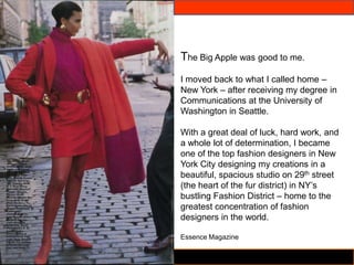 The Big Apple was good to me.
I moved back to what I called home –
New York – after receiving my degree in
Communications at the University of
Washington in Seattle.

With a great deal of luck, hard work, and
a whole lot of determination, I became
one of the top fashion designers in New
York City designing my creations in a
beautiful, spacious studio on 29th street
(the heart of the fur district) in NY’s
bustling Fashion District – home to the
greatest concentration of fashion
designers in the world.

Essence Magazine
 