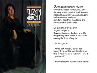 Owning and operating my own
company, Suzan Abbott, Inc., and
the very act of creation itself was an
incredible gateway to developing my
self esteem as well as a
rich, fun, and truly wonderful and
unforgettable experience.

My designs were seen in
Vogue, Harper’s
Bazaar, Essence, Bride’s, and Elle
magazine just to name a few. I was
having the time of my life.

Life was grand!

I would ask myself, “What had
brought me to this specific place, at
this certain moment in time? How did
I get here?”

I felt so blessed! It was like a dream!
 