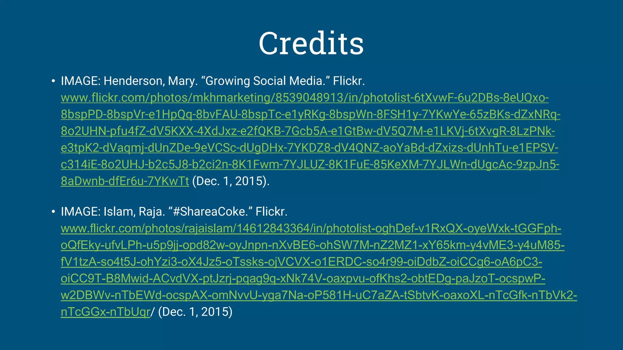 Credits
• IMAGE: Henderson, Mary. “Growing Social Media.” Flickr.
www.flickr.com/photos/mkhmarketing/8539048913/in/photolist-6tXvwF-6u2DBs-8eUQxo-
8bspPD-8bspVr-e1HpQq-8bvFAU-8bspTc-e1yRKg-8bspWn-8FSH1y-7YKwYe-65zBKs-dZxNRq-
8o2UHN-pfu4fZ-dV5KXX-4XdJxz-e2fQKB-7Gcb5A-e1GtBw-dV5Q7M-e1LKVj-6tXvgR-8LzPNk-
e3tpK2-dVaqmj-dUnZDe-9eVCSc-dUgDHx-7YKDZ8-dV4QNZ-aoYaBd-dZxizs-dUnhTu-e1EPSV-
c314iE-8o2UHJ-b2c5J8-b2ci2n-8K1Fwm-7YJLUZ-8K1FuE-85KeXM-7YJLWn-dUgcAc-9zpJn5-
8aDwnb-dfEr6u-7YKwTt (Dec. 1, 2015).
• IMAGE: Islam, Raja. “#ShareaCoke.” Flickr.
www.flickr.com/photos/rajaislam/14612843364/in/photolist-oghDef-v1RxQX-oyeWxk-tGGFph-
oQfEky-ufvLPh-u5p9jj-opd82w-oyJnpn-nXvBE6-ohSW7M-nZ2MZ1-xY65km-y4vME3-y4uM85-
fV1tzA-so4t5J-ohYzi3-oX4Jz5-oTssks-ojVCVX-o1ERDC-so4r99-oiDdbZ-oiCCg6-oA6pC3-
oiCC9T-B8Mwid-ACvdVX-ptJzrj-pqag9q-xNk74V-oaxpvu-ofKhs2-obtEDg-paJzoT-ocspwP-
w2DBWv-nTbEWd-ocspAX-omNvvU-yga7Na-oP581H-uC7aZA-tSbtvK-oaxoXL-nTcGfk-nTbVk2-
nTcGGx-nTbUqr/ (Dec. 1, 2015)
 
