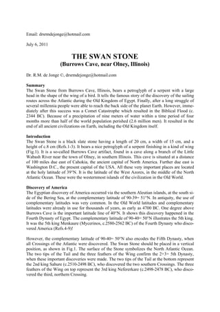 Email: drsrmdejonge@hotmail.com

July 6, 2011

                          THE SWAN STONE
                   (Burrows Cave, near Olney, Illinois)
Dr. R.M. de Jonge ©, drsrmdejonge@hotmail.com

Summary
The Swan Stone from Burrows Cave, Illinois, bears a petroglyph of a serpent with a large
head in the shape of the wing of a bird. It tells the famous story of the discovery of the sailing
routes across the Atlantic during the Old Kingdom of Egypt. Finally, after a long struggle of
several millennia people were able to reach the back side of the planet Earth. However, imme-
diately after this success was a Comet Catastrophe which resulted in the Biblical Flood (c.
2344 BC). Because of a precipitation of nine meters of water within a time period of four
months more than half of the world population perished (2.6 million men). It resulted in the
end of all ancient civilizations on Earth, including the Old Kingdom itself.

Introduction
The Swan Stone is a black slate stone having a length of 20 cm, a width of 15 cm, and a
height of c.8 cm (Refs.1-3). It bears a nice petroglyph of a serpent finishing in a kind of wing
(Fig.1). It is a so-called Burrows Cave artifact, found in a cave along a branch of the Little
Wabash River near the town of Olney, in southern Illinois. This cave is situated at a distance
of 100 miles due east of Cahokia, the ancient capital of North America. Further due east is
Washington D.C., the present capital of the USA. All these very important places are located
at the holy latitude of 39°N. It is the latitude of the West Azores, in the middle of the North
Atlantic Ocean. These were the westernmost islands of the civilization in the Old World.

Discovery of America
The Egyptian discovery of America occurred via the southern Aleutian islands, at the south si-
de of the Bering Sea, at the complementary latitude of 90-39= 51°N. In antiquity, the use of
complementary latitudes was very common. In the Old World latitudes and complementary
latitudes were already in use for thousands of years, as early as 4700 BC. One degree above
Burrows Cave is the important latitude line of 40°N. It shows this discovery happened in the
Fourth Dynasty of Egypt. The complementary latitude of 90-40= 50°N illustrates the 5th king.
It was the 5th king Menkaure (Mycerinos, c.2580-2562 BC) of the Fourth Dynasty who disco-
vered America (Refs.4-9)!

However, the complementary latitude of 90-40= 50°N also encodes the Fifth Dynasty, when
all Crossings of the Atlantic were discovered. The Swan Stone should be placed in a vertical
position, as shown in Fig.1. The surface of the Stone symbolizes the North Atlantic Ocean.
The two tips of the Tail and the three feathers of the Wing confirm the 2+3= 5th Dynasty,
when these important discoveries were made. The two tips of the Tail at the bottom represent
the 2nd king Sahure (c.2510-2498 BC), who discovered the two southern Crossings. The three
feathers of the Wing on top represent the 3rd king Nefererkare (c.2498-2478 BC), who disco-
vered the third, northern Crossing.
 