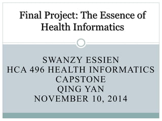 Final Project: The Essence of 
Health Informatics 
SWANZY ESSIEN 
HCA 496 HEALTH INFORMATICS 
CAPSTONE 
QING YAN 
NOVEMBER 10, 2014 
 