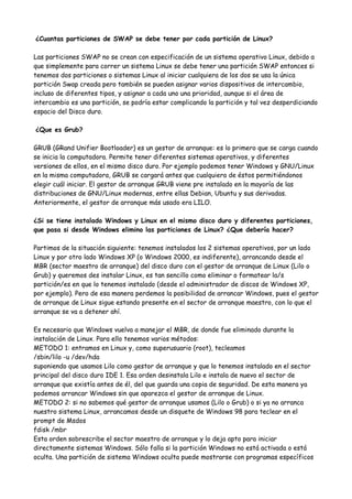 ¿Cuantas particiones de SWAP se debe tener por cada partición de Linux?

Las particiones SWAP no se crean con especificación de un sistema operativo Linux, debido a
que simplemente para correr un sistema Linux se debe tener una partición SWAP entonces si
tenemos dos particiones o sistemas Linux al iniciar cualquiera de los dos se usa la única
partición Swap creada pero también se pueden asignar varios dispositivos de intercambio,
incluso de diferentes tipos, y asignar a cada uno una prioridad, aunque si el área de
intercambio es una partición, se podría estar complicando la partición y tal vez desperdiciando
espacio del Disco duro.

¿Que es Grub?

GRUB (GRand Unifier Bootloader) es un gestor de arranque: es lo primero que se carga cuando
se inicia la computadora. Permite tener diferentes sistemas operativos, y diferentes
versiones de ellos, en el mismo disco duro. Por ejemplo podemos tener Windows y GNU/Linux
en la misma computadora, GRUB se cargará antes que cualquiera de éstos permitiéndonos
elegir cuál iniciar. El gestor de arranque GRUB viene pre instalado en la mayoría de las
distribuciones de GNU/Linux modernas, entre ellas Debian, Ubuntu y sus derivadas.
Anteriormente, el gestor de arranque más usado era LILO.

¿Si se tiene instalado Windows y Linux en el mismo disco duro y diferentes particiones,
que pasa si desde Windows elimino las particiones de Linux? ¿Que debería hacer?

Partimos de la situación siguiente: tenemos instalados los 2 sistemas operativos, por un lado
Linux y por otro lado Windows XP (o Windows 2000, es indiferente), arrancando desde el
MBR (sector maestro de arranque) del disco duro con el gestor de arranque de Linux (Lilo o
Grub) y queremos des instalar Linux, es tan sencillo como eliminar o formatear la/s
partición/es en que lo tenemos instalado (desde el administrador de discos de Windows XP,
por ejemplo). Pero de esa manera perdemos la posibilidad de arrancar Windows, pues el gestor
de arranque de Linux sigue estando presente en el sector de arranque maestro, con lo que el
arranque se va a detener ahí.

Es necesario que Windows vuelva a manejar el MBR, de donde fue eliminado durante la
instalación de Linux. Para ello tenemos varios métodos:
METODO 1: entramos en Linux y, como superusuario (root), tecleamos
/sbin/lilo -u /dev/hda
suponiendo que usamos Lilo como gestor de arranque y que lo tenemos instalado en el sector
principal del disco duro IDE 1. Esa orden desinstala Lilo e instala de nuevo el sector de
arranque que existía antes de él, del que guarda una copia de seguridad. De esta manera ya
podemos arrancar Windows sin que aparezca el gestor de arranque de Linux.
METODO 2: si no sabemos qué gestor de arranque usamos (Lilo o Grub) o si ya no arranca
nuestro sistema Linux, arrancamos desde un disquete de Windows 98 para teclear en el
prompt de Msdos
fdisk /mbr
Esta orden sobrescribe el sector maestro de arranque y lo deja apto para iniciar
directamente sistemas Windows. Sólo falla si la partición Windows no está activada o está
oculta. Una partición de sistema Windows oculta puede mostrarse con programas específicos
 