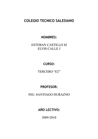 COLEGIO TECNICO SALESIANO



        NOMBRES:

   ESTEBAN CASTILLO M
      ELVIS CALLE J



         CURSO:

      TERCERO “E2”



        PROFESOR:

  ING. SANTIAGO DURAZNO



       AÑO LECTIVO:

         2009-2010
 