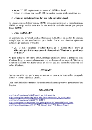 • swap: 512 MB, suponiendo que tenemos 256 MB de RAM.
   • /home: el resto, en este caso 17 GB, para datos, música, configuraciones, etc.

   5. ¿Cuántas particiones Swap hay por cada partición Linux?

En Linux no se puede tener más de 128MB en una partición swap, si necesitas mas de
128MB de swap, puedes tener más de una partición dedicada a swap, por ejemplo,
dos de 128MB

   6. ¿Qué es el GRUB?

En computación, el Grand Unified Bootloader (GRUB) es un gestor de arranque
múltiple que se usa comúnmente para iniciar dos o más sistemas operativos
instalados en un mismo ordenador.

   7. ¿Si se tiene instalado Windows-Linux en el mismo Disco Duro en
      diferentes particiones que pasa si elimino desde Windows las particiones
      de Linux?

No pasa nada pero se borraría Linux, entonces tendría que juntar la partición a la de
Windows, luego arrancaría el ordenador con un disquete de arranque de Windows y
escribiría fdisk/mbr para borrar el lilo en caso de que este instalado y así no le toco
nada a Windows.

                                     CLUSIONES

Hemos concluido con que la swap se trata de un espacio de intercambio para poder
instalar el sistema operativo Ubuntu.

Grub se utiliza cuando tenemos instalados mas sistemas operativos para arrancar uno
de estos.

                                   BIBLIOGRAFIA

http://es.wikipedia.org/wiki/Espacio_de_intercambio
http://www.guia-ubuntu.org/index.php?title=Particionar_el_disco_duro
http://es.wikipedia.org/wiki/GNU_GRUB
http://www.piensa.com/piensa/foro_principiantes/1036693548/index_html
http://lucas.hispalinux.es/FAQ/FAQ_Linux/Html/FAQ_Linux-3.html
 