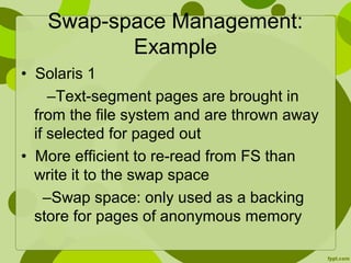 Swap-space Management:
Example
• Solaris 1
–Text-segment pages are brought in
from the file system and are thrown away
if selected for paged out
• More efficient to re-read from FS than
write it to the swap space
–Swap space: only used as a backing
store for pages of anonymous memory
 