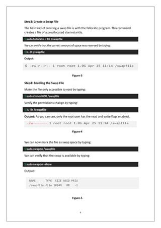 2
Step3: Create a Swap File
The best way of creating a swap file is with the fallocate program. This command
creates a file of a preallocated size instantly.
$ sudo fallocate -l 1G /swapfile
We can verify that the correct amount of space was reserved by typing:
$ ls -lh /swapfile
Output:
Step4: Enabling the Swap File
Make the file only accessible to root by typing:
$ sudo chmod 600 /swapfile
Verify the permissions change by typing:
$ ls -lh /swapfile
Output: As you can see, only the root user has the read and write flags enabled.
We can now mark the file as swap space by typing:
$ sudo swapon /swapfile
We can verify that the swap is available by typing:
$ sudo swapon –show
Output:
Figure-3
Figure-4
Figure-5
 