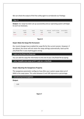 3
We can check the output of the free utility again to corroborate our findings:
$ free –h
Output: Our swap has been set up successfully and our operating system will begin
to use it as necessary.
Step5: Make the Swap File Permanent
Our recent changes have enabled the swap file for the current session. However, if
we reboot, the server will not retain the swap settings automatically. back up the
/etc/fstab file in case anything goes wrong:
$ sudo cp /etc/fstab /etc/fstab.bak
You can add the swap file information to the end of your /etc/fstab file by typing:
$ echo '/swapfile none swap sw 0 0' | sudo tee -a /etc/fstab
Step6: Adjusting the Swappiness Property
The swappiness parameter configures how often your system swaps data out of
RAM to the swap space. This value between 0 and 100 represents a percentage.
$ cat /proc/sys/vm/swappiness
Output:
Figure-6
Figure-7
 
