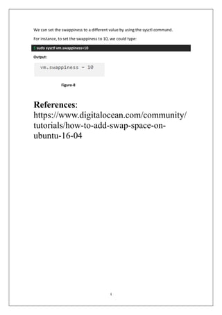 4
We can set the swappiness to a different value by using the sysctl command.
For instance, to set the swappiness to 10, we could type:
$ sudo sysctl vm.swappiness=10
Output:
References:
https://www.digitalocean.com/community/
tutorials/how-to-add-swap-space-on-
ubuntu-16-04
Figure-8
 