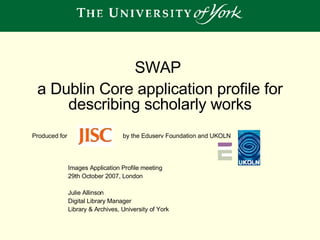 Images Application Profile meeting  29th October 2007, London Julie Allinson Digital Library Manager Library & Archives, University of York SWAP  a Dublin Core application profile for describing scholarly works Produced for by the Eduserv Foundation and UKOLN  