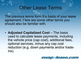 Other Lease Terms
The previous terms form the basis of your lease
agreement. Here are some other terms you
should also be familiar with.
• Adjusted Capitalized Cost – The basis
used to calculate lease payments, including
the vehicle price (cap cost), additional fees,
optional services, minus any cap cost
reduction (e.g. down payments and/or trade-
ins).
 