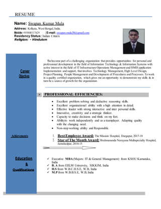RESUME
Name: Swapan Kumar Mula
Address: Kolkata, West Bengal, India.
Mobile:+919800117629 | E-mail: swapan.mula20@gmail.com
Residency Status: Indian Citizen
Religion: - Hinduism
Career
Objectives
To become part of a challenging organization that provides opportunities for personal and
professional development in the field of Information Technology & Information Systems with
active interest in the field of IT Infrastructure Operations Management and HMIS application
Implementation and support, that involves Technology Management, High Level Design,
Project Planning, People Management and Development of Procedures and Processes. To work
in a quality certified organization, which gives me an opportunity to demonstrate my skills & in
turn be a source of growth for the organization.
Achievements
 PROFESSIONAL EFFICIENCIES:
 Excellent problem solving and deductive reasoning skills.
 Excellent organizational ability with a high attention in detail.
 Effective leader with strong interactive and inter personal skills.
 Innovative, creativity and a strategic thinker.
 Capacity to make decisions and think on my feet.
 Abilityto work independently and as a teamplayer. Adapting quality
with the changing need.
 Non-stop working ability and Responsible.
1. BestEmployee Award: The Mission Hospital, Durgapur, 2017-18
2. Star ofThe MonthAward: Brahmananda Narayana Multispecialty Hospital,
Jamshedpur, 2014-15
Education  Executive MBA (Majors: IT & General Management) from KSOU Karnataka,
India
 B. A from EIILM University, SIKKIM, India
Qualifications  H.S from W.B.C.H.S.E, W.B, India
 M.P from W.B.B.S.E, W.B, India
&
 