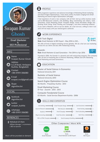 PROFILE
WORK EXPERIENCE
EDUCATION
SKILLS AND EXPERTIZE
INFO
SOCIAL
REFRENCES
Å
I
Role: Role: Role:
&
Other Companies I Work With
Shift Tech Digital
Role: Email Marketer & SEO Expert - May 2016 to Still...
Search Engine Optimiztion Course
06 Months - Projuktitay Kushtia - 2013
Email Marketing Course
Computer Fandametal Course
swapan.rwd@gmail.com
skgonline.kst
SEO Expert
SEO Professional
Email Marketer
Swapan Kumar Ghosh
+88 01919 306080
skgonline.kst
swapan_kushtia
+88 01919 306080
Affiliate Manager | e-commerce
Email Marketer Email Marketer & SEO Expert
01 Year - ZoomIn - 2012 - 2013
ZoomIn
Role: Email Marketer & Lead Genaration - Feb 2014 to Apr 2016
Email Template Design
twitter
facebook
whatsapp
Skype
E-mail
Contact
Address
Name
Mahabub-Ul Alam
| SEO at Upwork
More will be provided on demand
Backlinks
If you need a Marketer with an eye for details, do a fast turn-out, willing to stick it out
(and will not stop!) until your desired goal is achieved.
Generation, Email Marketing (Email Template Design, Email Newsletter Design and
and Search Engine Optimization). I have done variety of projects ranging from Email
Marketing and Search Engine Optimization (off-page).
Sending, Email listing, Email Sending and Campaign ) and other marketing collateral.
I had experience of assist a new company with all their start-up online business needs
Founded in 2001, the ZoomIn is a dynamic and well outsourcing company. Our company
Email Marketing and Lead Generation)
offer all kind of marketing like as (Internet Marketing, Affiliate and CPA Marketing,
services for our clients and also offer freelancing training.
Bachelor of Social Science
National University 2010
03 Months - Social Services Department Kushtia - 2006
Email Listbuilding
Mail Chimp
Web Research
Email Campaign
Blog Commenting Email Newsletter
Link Building Lead Generation
keyword Research Email Sending
PSD to HTML Template Email Scraping & Handling
With progressive experience and advance knowledge of Marketing (Email marketing
such as SEO (Keyword research, Link Building, Blog commenting and others), Lead
We offer all kinds of digital marketing services globally. We do a fast turn out marketing
National University 2011
Master of Social Science in Economics
S,C,B Road, Amlapara
Kushtia, Bangladesh
Swapan Kumar
Ghosh
 