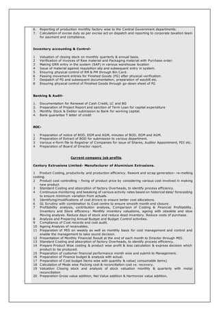6. Reporting of production monthly factory wise to the Central Government departments.
7. Calculation of excise duty as per excise act on dispatch and reporting to corporate taxation team
for payment and compliance.
Inventory accounting & Control-
1 Valuation of closing stock on monthly quarterly & annual basis.
2 Verification of invoices of Raw material and Packaging material with Purchase order.
3 Making GRN entry in the system (SAP) in various warehouse location
4 Issue of material against requisition slip and subsequent entry in system.
5 Ensuring physical control of RM & PM through Bin Card.
6 Passing movement entries for Finished Goods (FG) after physical verification.
7 Despatch of FG and subsequent documentation, preparation of waybill etc.
8 Ensuring physical control of Finished Goods through go-down sheet of FG
Banking & Audit-
1. Documentation for Renewal of Cash Credit, LC and BG
2. Preparation of Project Report and sanction of Term Loan for capital expenditure
3. Monthly Stock & Debtor submission to Bank for working capital.
4. Bank guarantee T letter of credit
ROC-
1 Preparation of notice of BOD, EGM and AGM, minutes of BOD, EGM and AGM.
2 Preparation of Extract of BOD for submission to various department.
3 Various e-form file to Registrar of Companies for issue of Shares, Auditor Appointment, FDI etc.
4 Preparation of Board of Director report.
Current company job profile.
Century Extrusions Limited- Manufacturer of Aluminium Extrusions.
1 Product Costing, productivity and production efficiency. Rework and scrap generation- re-melting
costing.
2 Product cost controlling - fixing of product price by considering various cost involved in making
new product
3 Standard Costing and absorption of factory Overheads, to identify process efficiency.
4 Continuous monitoring and tweaking of various activity rates based on historical data/ forecasting
to ensure minimum variation from actuals.
5 Identifying/modifications of cost drivers to ensure better cost allocations.
6 GL Scrutiny with combination to Cost centre to ensure smooth month end closure.
7 Profitability analysis, contribution analysis, Comparison of Costing & Financial Profitability.
Inventory and Store efficiency: Monthly inventory valuations, ageing with obsolete and slow
Moving analysis. Reduce days of stock and reduce dead inventory. Reduce costs of purchase.
8 Analysis and Preparing Annual Budget and Budget Control activities.
9 Compliance of Cost records and cost audit.
10 Ageing Analysis of receivables.
11 Preparation of MIS on weekly as well as monthly basis for cost management and control and
enable the management to take sound decision.
12 Presentation of Monthly Financial Result at the end of each month to Director through MIS.
13 Standard Costing and absorption of factory Overheads, to identify process efficiency.
14 Prepare Product Wise costing & product wise profit & loss calculation & express decision which
product to be produced.
15 Preparation of customer financial performance month wise and submit to Management.
16 Preparation of Finance budget & analysis with actual.
17 Preparation of Cost budget Items wise with quantity & value( consumable items)
18 Calculation of Mode wise Packing cost & reconciliation cost vs. recovery.
19 Valuation Closing stock and analysis of stock valuation monthly & quarterly with metal
reconciliation
20 Preparation Gross value addition, Net Value addition & Harmonize value addition.
 