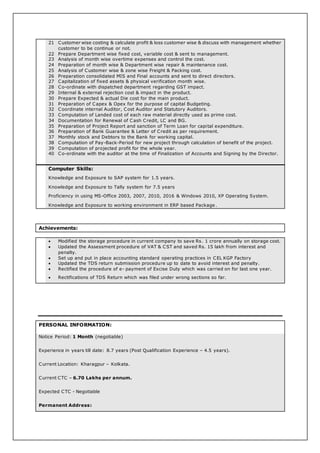 21 Customer wise costing & calculate profit & loss customer wise & discuss with management whether
customer to be continue or not.
22 Prepare Department wise fixed cost, variable cost & sent to management.
23 Analysis of month wise overtime expenses and control the cost.
24 Preparation of month wise & Department wise repair & maintenance cost.
25 Analysis of Customer wise & zone wise Freight & Packing cost.
26 Preparation consolidated MIS and Final accounts and sent to direct directors.
27 Capitalization of fixed assets & physical verification month wise.
28 Co-ordinate with dispatched department regarding GST impact.
29 Internal & external rejection cost & impact in the product.
30 Prepare Expected & actual Die cost for the main product.
31 Preparation of Capex & Opex for the purpose of capital Budgeting.
32 Coordinate internal Auditor, Cost Auditor and Statutory Auditors.
33 Computation of Landed cost of each raw material directly used as prime cost.
34 Documentation for Renewal of Cash Credit, LC and BG.
35 Preparation of Project Report and sanction of Term Loan for capital expenditure.
36 Preparation of Bank Guarantee & Letter of Credit as per requirement.
37 Monthly stock and Debtors to the Bank for working capital.
38 Computation of Pay-Back-Period for new project through calculation of benefit of the project.
39 Computation of projected profit for the whole year.
40 Co-ordinate with the auditor at the time of Finalization of Accounts and Signing by the Director.
Computer Skills:
Knowledge and Exposure to SAP system for 1.5 years.
Knowledge and Exposure to Tally system for 7.5 years
Proficiency in using MS-Office 2003, 2007, 2010, 2016 & Windows 2010, XP Operating System.
Knowledge and Exposure to working environment in ERP based Package .
Achievements:
 Modified the storage procedure in current company to save Rs. 1 crore annually on storage cost.
 Updated the Assessment procedure of VAT & CST and saved Rs. 15 lakh from interest and
penalty.
 Set up and put in place accounting standard operating practices in CEL KGP Factory
 Updated the TDS return submission procedure up to date to avoid interest and penalty.
 Rectified the procedure of e- payment of Excise Duty which was carried on for last one year.
 Rectifications of TDS Return which was filed under wrong sections so far.
PERSONAL INFORMATION:
Notice Period: 1 Month (negotiable)
Experience in years till date: 8.7 years (Post Qualification Experience – 4.5 years).
Current Location: Kharagpur – Kolkata.
Current CTC – 6.70 Lakhs per annum.
Expected CTC - Negotiable
Permanent Address:
 