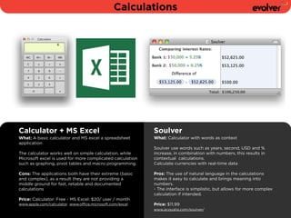 Calculations 
Calculator + MS Excel 
What: A basic calculator and MS excel a spreadsheet 
application 
! 
The calculator works well on simple calculation, while 
Microsoft excel is used for more complicated calculation 
such as graphing, pivot tables and macro programming. 
! 
Cons: The applications both have their extreme (basic 
and complex), as a result they are not providing a 
middle ground for fast, reliable and documented 
calculations 
Price: Calculator: Free - MS Excel: $20/ user / month 
www.apple.com/calculator www.office.microsoft.com/excel 
Soulver 
What: Calculator with words as context 
! 
Soulver use words such as years, second, USD and % 
increase, in combination with numbers, this results in 
contextual calculations. 
Calculate currencies with real-time data 
! 
Pros: The use of natural language in the calculations 
makes it easy to calculate and brings meaning into 
numbers. 
- The interface is simplistic, but allows for more complex 
calculation if intended. 
! 
Price: $11.99 
www.acqualia.com/soulver/ 
 